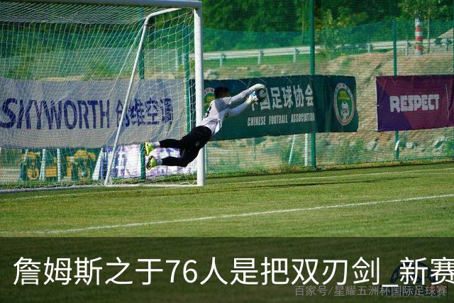 詹姆斯之于76人是把双刃剑 新赛季需直面六大隐患？